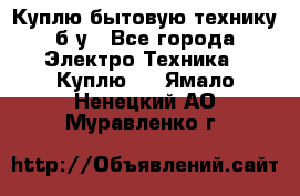 Куплю бытовую технику б/у - Все города Электро-Техника » Куплю   . Ямало-Ненецкий АО,Муравленко г.